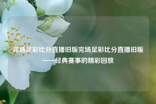 完场足彩比分直播旧版完场足彩比分直播旧版——经典赛事的精彩回放
